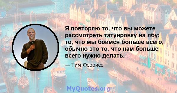 Я повторяю то, что вы можете рассмотреть татуировку на лбу: то, что мы боимся больше всего, обычно это то, что нам больше всего нужно делать.