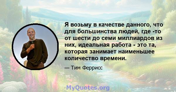 Я возьму в качестве данного, что для большинства людей, где -то от шести до семи миллиардов из них, идеальная работа - это та, которая занимает наименьшее количество времени.