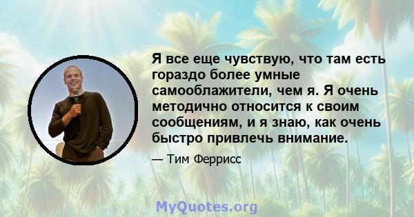 Я все еще чувствую, что там есть гораздо более умные самооблажители, чем я. Я очень методично относится к своим сообщениям, и я знаю, как очень быстро привлечь внимание.