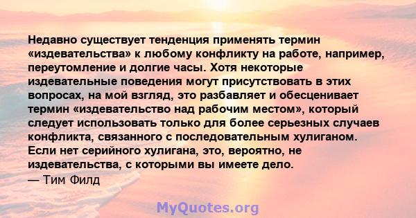 Недавно существует тенденция применять термин «издевательства» к любому конфликту на работе, например, переутомление и долгие часы. Хотя некоторые издевательные поведения могут присутствовать в этих вопросах, на мой