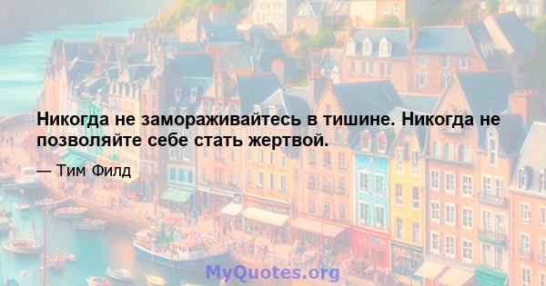 Никогда не замораживайтесь в тишине. Никогда не позволяйте себе стать жертвой.