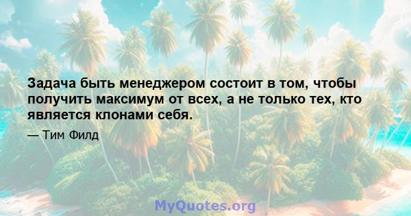 Задача быть менеджером состоит в том, чтобы получить максимум от всех, а не только тех, кто является клонами себя.