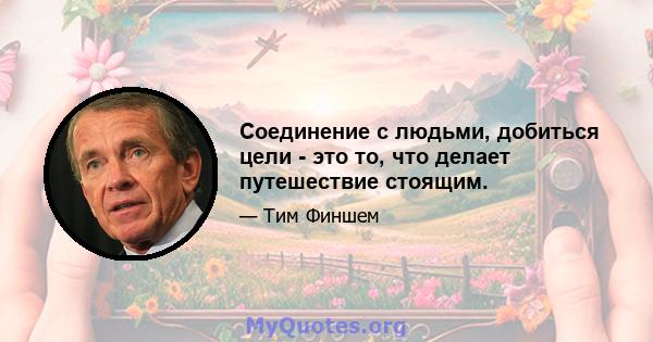 Соединение с людьми, добиться цели - это то, что делает путешествие стоящим.