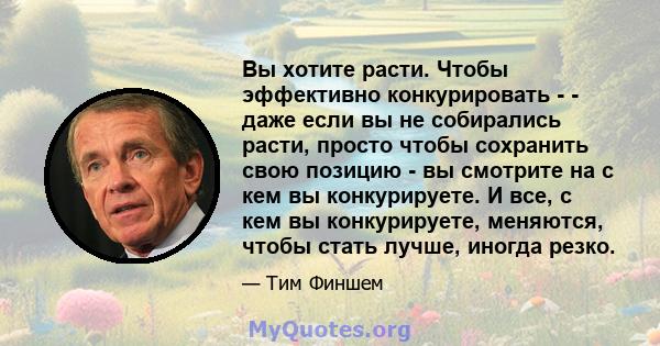 Вы хотите расти. Чтобы эффективно конкурировать - - даже если вы не собирались расти, просто чтобы сохранить свою позицию - вы смотрите на с кем вы конкурируете. И все, с кем вы конкурируете, меняются, чтобы стать