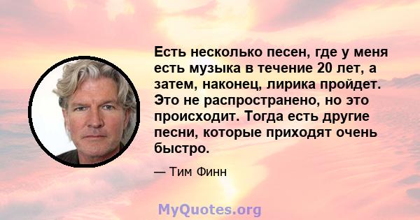 Есть несколько песен, где у меня есть музыка в течение 20 лет, а затем, наконец, лирика пройдет. Это не распространено, но это происходит. Тогда есть другие песни, которые приходят очень быстро.