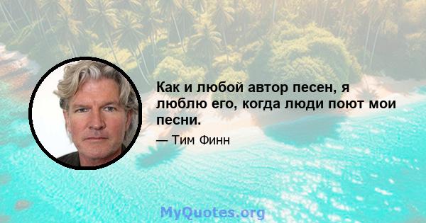 Как и любой автор песен, я люблю его, когда люди поют мои песни.