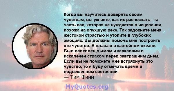 Когда вы научитесь доверять своим чувствам, вы узнаете, как их распознать - та часть вас, которая не нуждается в исцелении, похожа на опухшую реку. Так задохните меня жестокой страстью и утопите в глубоких эмоциях. Вы