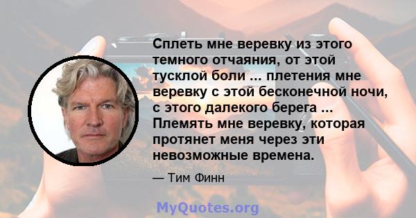 Сплеть мне веревку из этого темного отчаяния, от этой тусклой боли ... плетения мне веревку с этой бесконечной ночи, с этого далекого берега ... Племять мне веревку, которая протянет меня через эти невозможные времена.