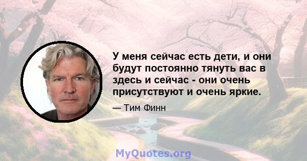 У меня сейчас есть дети, и они будут постоянно тянуть вас в здесь и сейчас - они очень присутствуют и очень яркие.