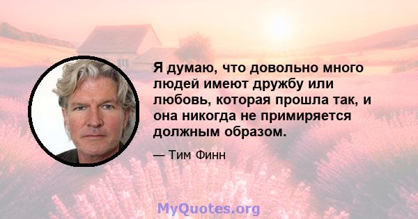 Я думаю, что довольно много людей имеют дружбу или любовь, которая прошла так, и она никогда не примиряется должным образом.