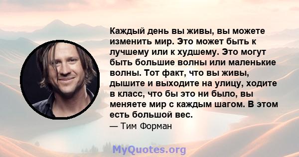 Каждый день вы живы, вы можете изменить мир. Это может быть к лучшему или к худшему. Это могут быть большие волны или маленькие волны. Тот факт, что вы живы, дышите и выходите на улицу, ходите в класс, что бы это ни