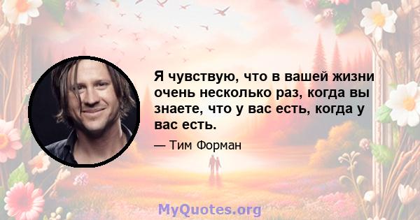 Я чувствую, что в вашей жизни очень несколько раз, когда вы знаете, что у вас есть, когда у вас есть.