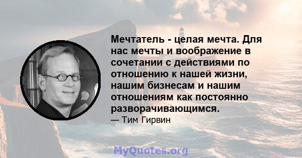 Мечтатель - целая мечта. Для нас мечты и воображение в сочетании с действиями по отношению к нашей жизни, нашим бизнесам и нашим отношениям как постоянно разворачивающимся.