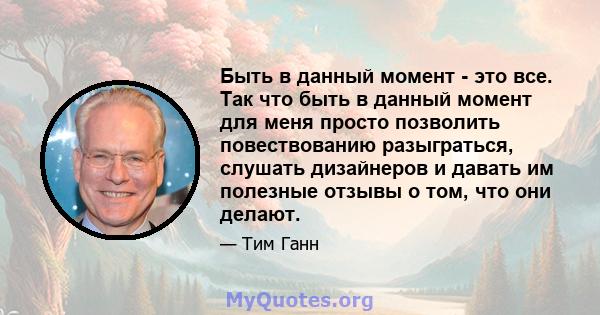 Быть в данный момент - это все. Так что быть в данный момент для меня просто позволить повествованию разыграться, слушать дизайнеров и давать им полезные отзывы о том, что они делают.