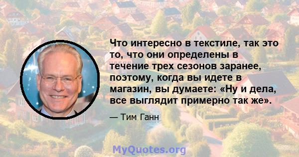 Что интересно в текстиле, так это то, что они определены в течение трех сезонов заранее, поэтому, когда вы идете в магазин, вы думаете: «Ну и дела, все выглядит примерно так же».