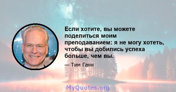 Если хотите, вы можете поделиться моим преподаванием: я не могу хотеть, чтобы вы добились успеха больше, чем вы.