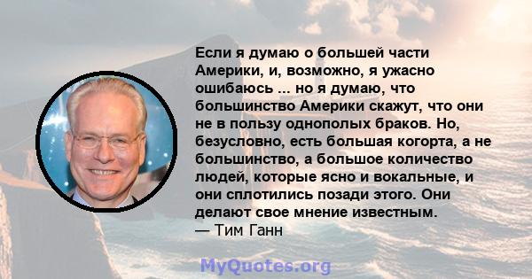 Если я думаю о большей части Америки, и, возможно, я ужасно ошибаюсь ... но я думаю, что большинство Америки скажут, что они не в пользу однополых браков. Но, безусловно, есть большая когорта, а не большинство, а