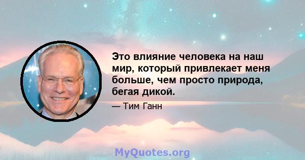 Это влияние человека на наш мир, который привлекает меня больше, чем просто природа, бегая дикой.