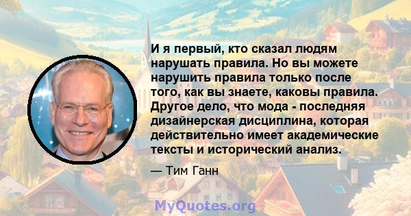 И я первый, кто сказал людям нарушать правила. Но вы можете нарушить правила только после того, как вы знаете, каковы правила. Другое дело, что мода - последняя дизайнерская дисциплина, которая действительно имеет