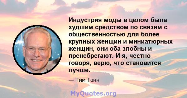 Индустрия моды в целом была худшим средством по связям с общественностью для более крупных женщин и миниатюрных женщин, они оба злобны и пренебрегают. И я, честно говоря, верю, что становится лучше.