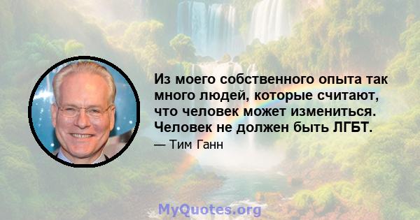 Из моего собственного опыта так много людей, которые считают, что человек может измениться. Человек не должен быть ЛГБТ.