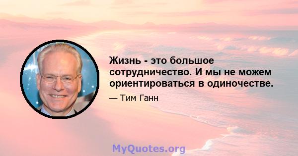 Жизнь - это большое сотрудничество. И мы не можем ориентироваться в одиночестве.