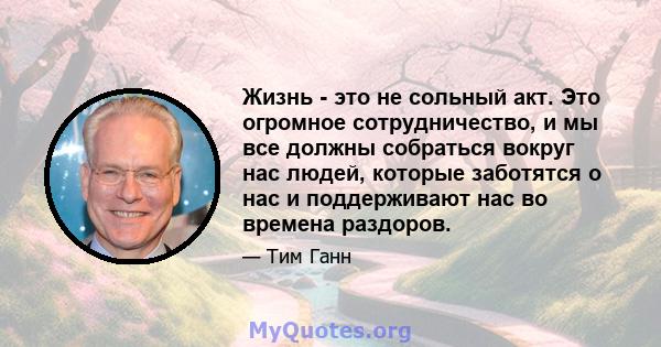 Жизнь - это не сольный акт. Это огромное сотрудничество, и мы все должны собраться вокруг нас людей, которые заботятся о нас и поддерживают нас во времена раздоров.