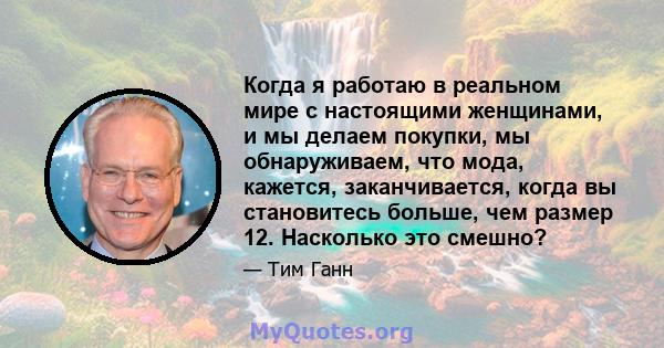 Когда я работаю в реальном мире с настоящими женщинами, и мы делаем покупки, мы обнаруживаем, что мода, кажется, заканчивается, когда вы становитесь больше, чем размер 12. Насколько это смешно?