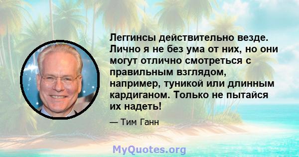 Леггинсы действительно везде. Лично я не без ума от них, но они могут отлично смотреться с правильным взглядом, например, туникой или длинным кардиганом. Только не пытайся их надеть!