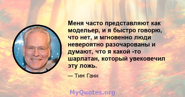 Меня часто представляют как модельер, и я быстро говорю, что нет, и мгновенно люди невероятно разочарованы и думают, что я какой -то шарлатан, который увековечил эту ложь.