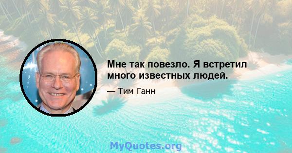 Мне так повезло. Я встретил много известных людей.