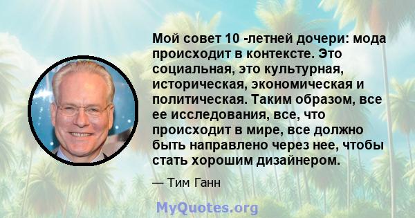 Мой совет 10 -летней дочери: мода происходит в контексте. Это социальная, это культурная, историческая, экономическая и политическая. Таким образом, все ее исследования, все, что происходит в мире, все должно быть