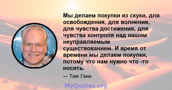 Мы делаем покупки из скуки, для освобождения, для волнения, для чувства достижения, для чувства контроля над нашим неуправляемым существованием. И время от времени мы делаем покупки, потому что нам нужно что -то носить.