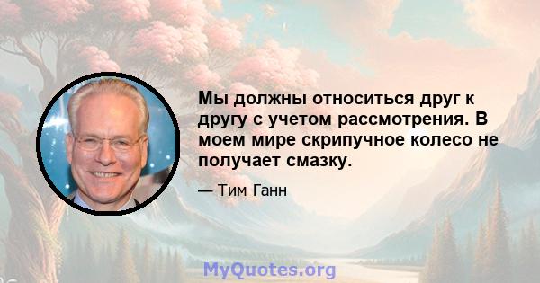 Мы должны относиться друг к другу с учетом рассмотрения. В моем мире скрипучное колесо не получает смазку.