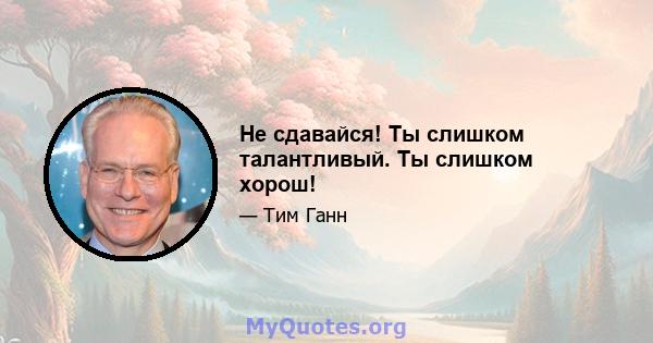 Не сдавайся! Ты слишком талантливый. Ты слишком хорош!