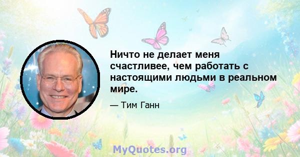 Ничто не делает меня счастливее, чем работать с настоящими людьми в реальном мире.