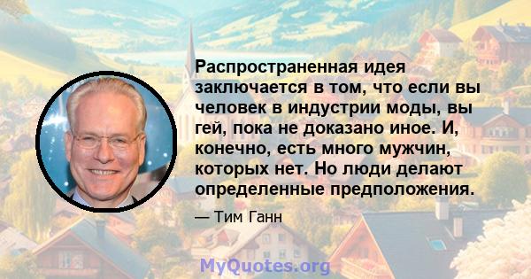 Распространенная идея заключается в том, что если вы человек в индустрии моды, вы гей, пока не доказано иное. И, конечно, есть много мужчин, которых нет. Но люди делают определенные предположения.