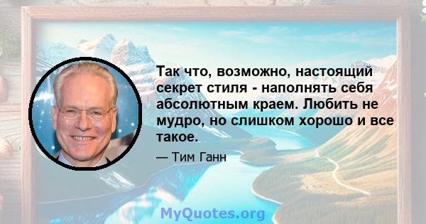 Так что, возможно, настоящий секрет стиля - наполнять себя абсолютным краем. Любить не мудро, но слишком хорошо и все такое.