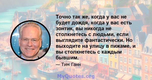 Точно так же, когда у вас не будет дождя, когда у вас есть зонтик, вы никогда не столкнетесь с людьми, если выглядите фантастически. Но выходите на улицу в пижаме, и вы столкнетесь с каждым бывшим.