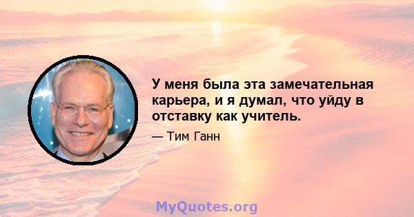 У меня была эта замечательная карьера, и я думал, что уйду в отставку как учитель.