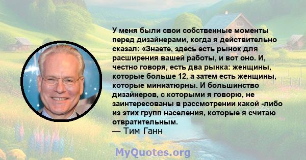 У меня были свои собственные моменты перед дизайнерами, когда я действительно сказал: «Знаете, здесь есть рынок для расширения вашей работы, и вот оно. И, честно говоря, есть два рынка: женщины, которые больше 12, а