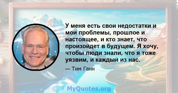 У меня есть свои недостатки и мои проблемы, прошлое и настоящее, и кто знает, что произойдет в будущем. Я хочу, чтобы люди знали, что я тоже уязвим, и каждый из нас.