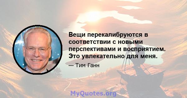 Вещи перекалибруются в соответствии с новыми перспективами и восприятием. Это увлекательно для меня.