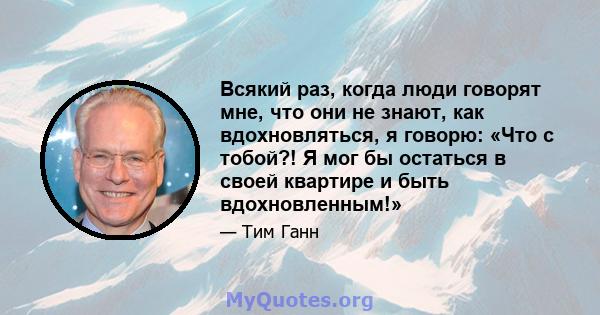 Всякий раз, когда люди говорят мне, что они не знают, как вдохновляться, я говорю: «Что с тобой?! Я мог бы остаться в своей квартире и быть вдохновленным!»