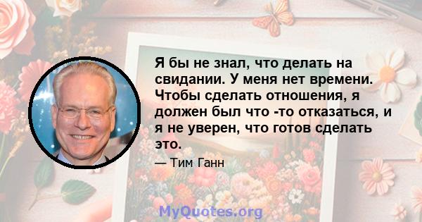 Я бы не знал, что делать на свидании. У меня нет времени. Чтобы сделать отношения, я должен был что -то отказаться, и я не уверен, что готов сделать это.