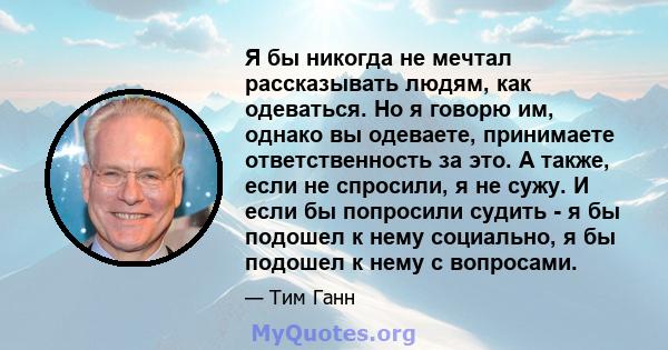 Я бы никогда не мечтал рассказывать людям, как одеваться. Но я говорю им, однако вы одеваете, принимаете ответственность за это. А также, если не спросили, я не сужу. И если бы попросили судить - я бы подошел к нему