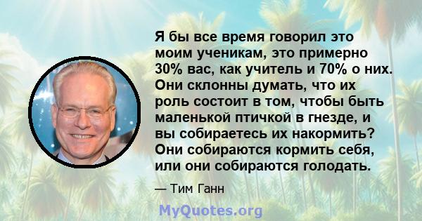 Я бы все время говорил это моим ученикам, это примерно 30% вас, как учитель и 70% о них. Они склонны думать, что их роль состоит в том, чтобы быть маленькой птичкой в ​​гнезде, и вы собираетесь их накормить? Они