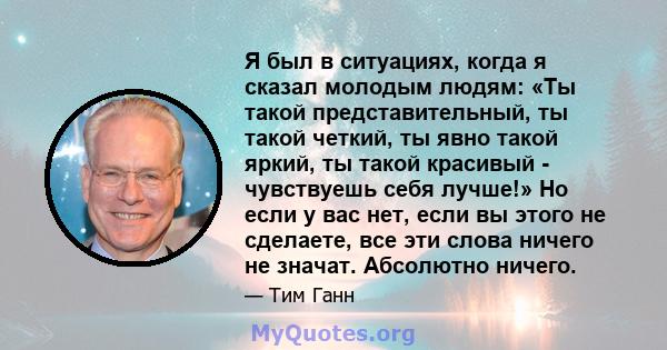 Я был в ситуациях, когда я сказал молодым людям: «Ты такой представительный, ты такой четкий, ты явно такой яркий, ты такой красивый - чувствуешь себя лучше!» Но если у вас нет, если вы этого не сделаете, все эти слова