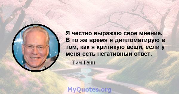 Я честно выражаю свое мнение. В то же время я дипломатирую в том, как я критикую вещи, если у меня есть негативный ответ.