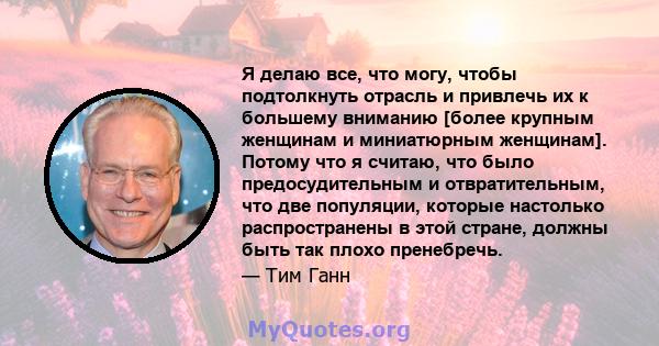 Я делаю все, что могу, чтобы подтолкнуть отрасль и привлечь их к большему вниманию [более крупным женщинам и миниатюрным женщинам]. Потому что я считаю, что было предосудительным и отвратительным, что две популяции,